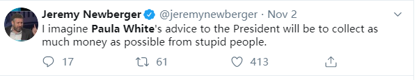 Jeremy NewbergerO @jeremynewberger • Nov 2 I imagine Paula White'sadvice to the President will be to collect as much money as possiblefrom stupid people. 0 17 61 0 413