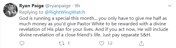 Ryan Paige @tyanpaige • 9h Replying to @RightWingWatch God isrunning a special this month... you only have to give me half as muchmoney as you'd give Pastor White to be rewarded with a divinerevelation of His plan for your lives. And if you act now, He willinclude divine revelation of a close friend's life. Just pay separateS&H. 0 12